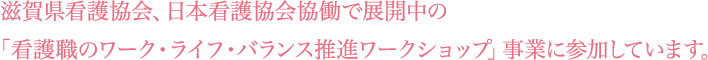 滋賀県看護協会、日本看護協会協働で展開中の「看護職のワーク・ライフ・バランス推進ワークショップ」事業に参加しています。